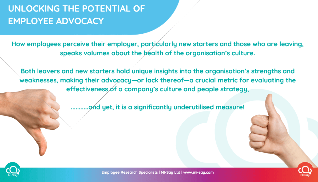 How employees perceive their employer, particularly new starters and those who are leaving, speaks volumes about the health of the organisation's culture. Both leavers and new starters hold unique insights into the organisation's strengths and weaknesses, making their advocacy-or lack thereof—a crucial metric for evaluating the effectiveness. of a company's culture and people strategy, ....and yet, it is a significantly underutilised measure!
